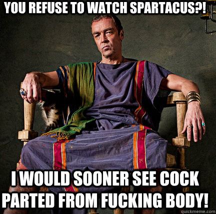 You refuse to watch spartacus?! i would sooner see cock parted from fucking body!  Spartacus