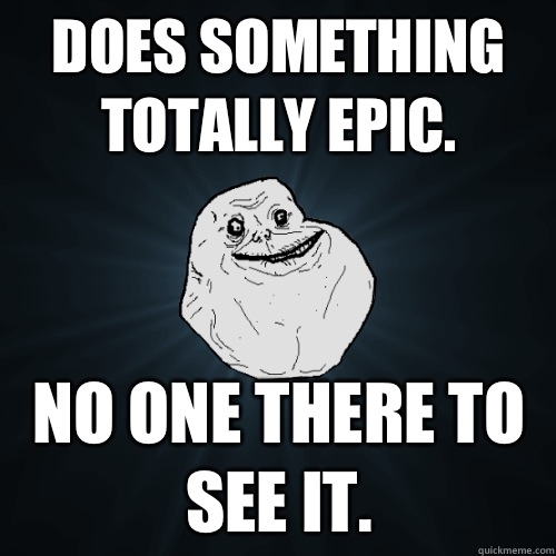 Does something totally epic. No one there to see it.  Forever Alone