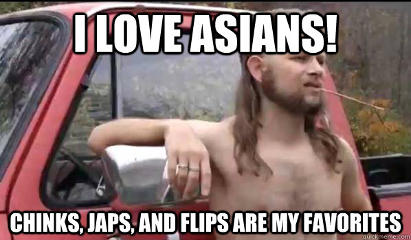 I love asians! chinks, japs, and flips are my favorites  Almost Politically Correct Redneck