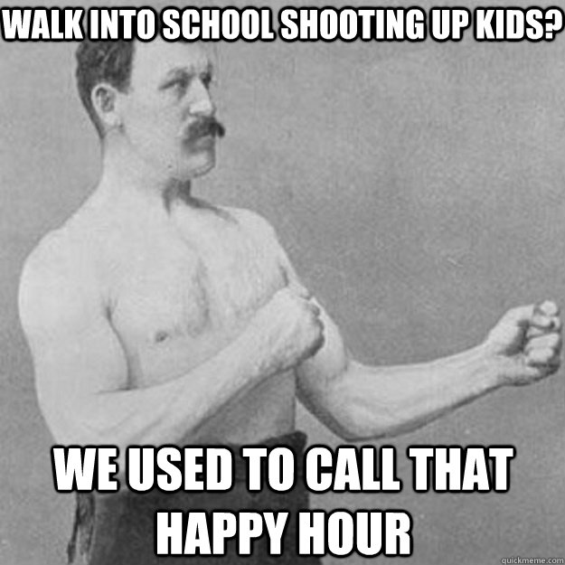 Walk into school shooting up kids? We used to call that happy hour  overly manly man