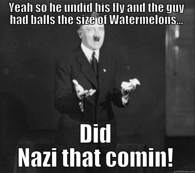 YEAH SO HE UNDID HIS FLY AND THE GUY HAD BALLS THE SIZE OF WATERMELONS... DID NAZI THAT COMIN! Misc