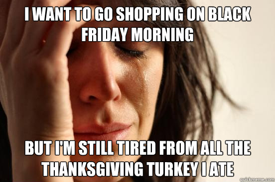 I want to go shopping on Black Friday morning but I'm still tired from all the Thanksgiving turkey I ate - I want to go shopping on Black Friday morning but I'm still tired from all the Thanksgiving turkey I ate  First World Problems