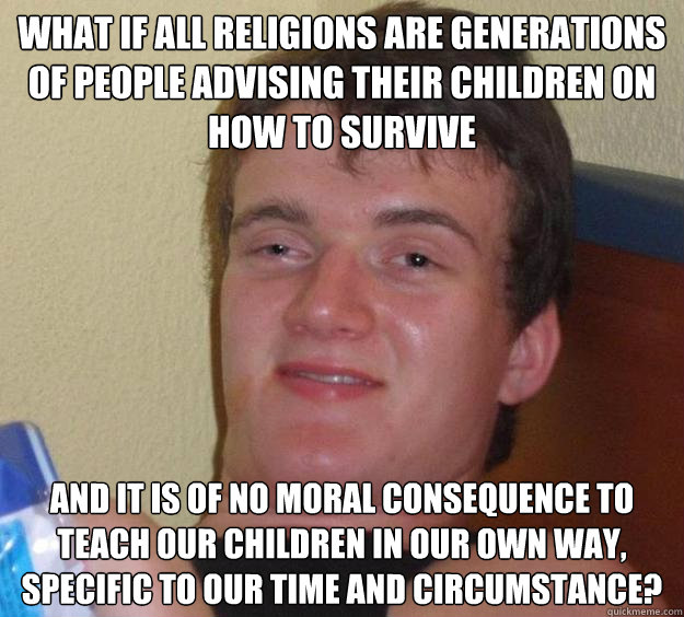 What if all religions are generations of people advising their children on how to survive and it is of no moral consequence to teach our children in our own way, specific to our time and circumstance?  10 Guy