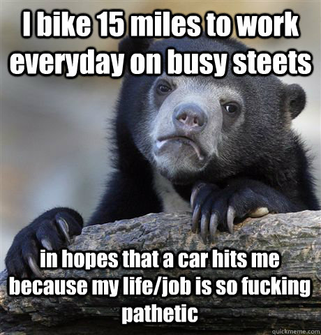 I bike 15 miles to work everyday on busy steets in hopes that a car hits me because my life/job is so fucking pathetic - I bike 15 miles to work everyday on busy steets in hopes that a car hits me because my life/job is so fucking pathetic  Confession Bear