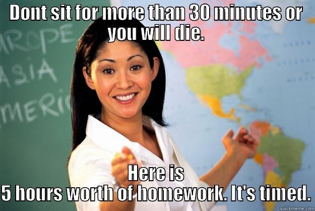 DONT SIT FOR MORE THAN 30 MINUTES OR YOU WILL DIE. HERE IS 5 HOURS WORTH OF HOMEWORK. IT'S TIMED. Unhelpful High School Teacher