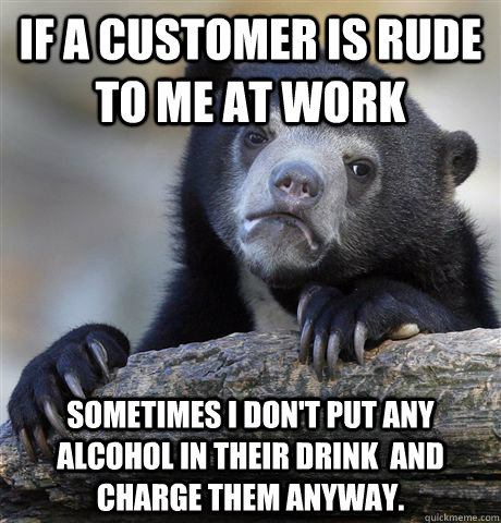 If a customer is rude to me at work sometimes I don't put any alcohol in their drink  and charge them anyway. - If a customer is rude to me at work sometimes I don't put any alcohol in their drink  and charge them anyway.  Confession Bear