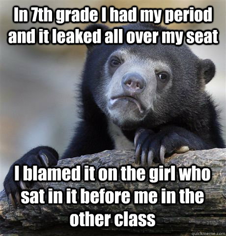 In 7th grade I had my period and it leaked all over my seat I blamed it on the girl who sat in it before me in the other class  Confession Bear