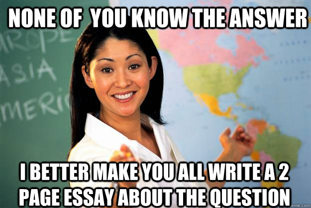 None of  you know the answer I better make you all write a 2 page essay about the question - None of  you know the answer I better make you all write a 2 page essay about the question  Unhelpful High School Teacher