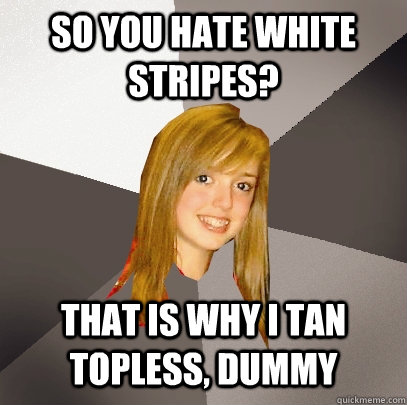 so you hate white stripes? that is why i tan topless, dummy   Musically Oblivious 8th Grader