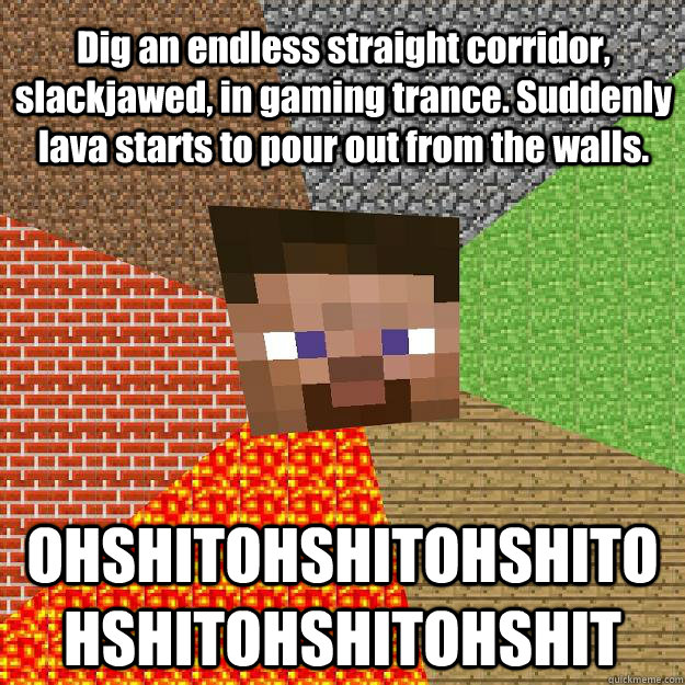 Dig an endless straight corridor, slackjawed, in gaming trance. Suddenly lava starts to pour out from the walls. OHSHITOHSHITOHSHITOHSHITOHSHITOHSHIT  Minecraft