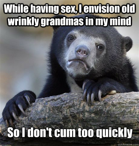 While having sex, I envision old wrinkly grandmas in my mind So I don't cum too quickly  Confession Bear