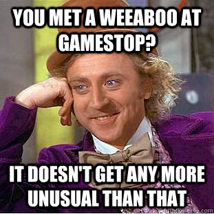 You met a weeaboo at Gamestop? It doesn't get any more unusual than that  Condescending Wonka