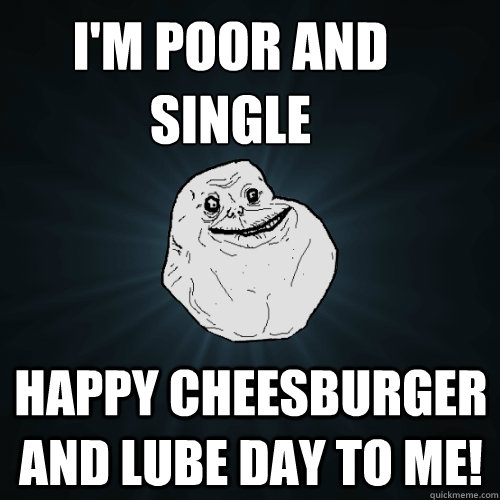 I'm poor and 
single Happy cheesburger and lube day to me!  Forever Alone