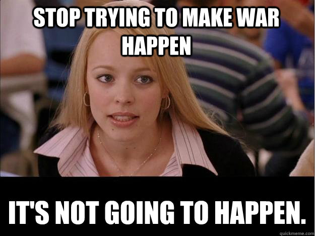 Stop trying to make war happen It's not going to happen.  Its not going to happen