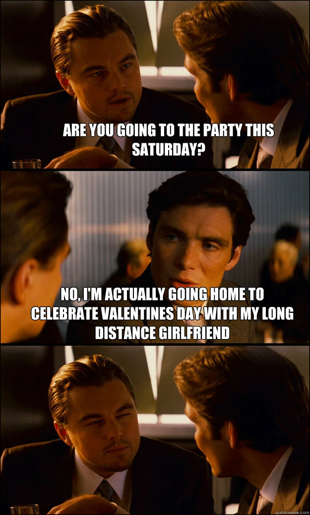 Are you going to the party this saturday? No, I'm actually going home to celebrate valentines day with my long distance girlfriend   Inception