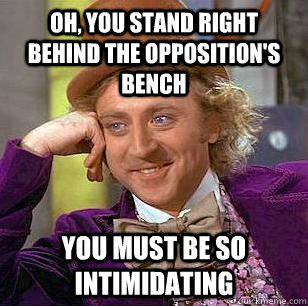 Oh, you stand right behind the opposition's bench You must be so intimidating  Condescending Wonka