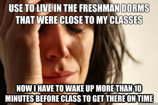 use to live in the freshman dorms that were close to my classes now i have to wake up more than 10 minutes before class to get there on time  First World Problems