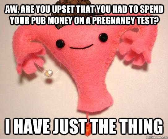 aw, are you upset that you had to spend your pub money on a pregnancy test? I have just the thing  Scumbag Uterus