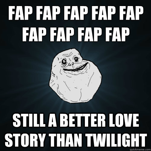 FAP FAP FAP FAP FAP
FAP FAP FAP FAP Still a better love story than twilight  Forever Alone