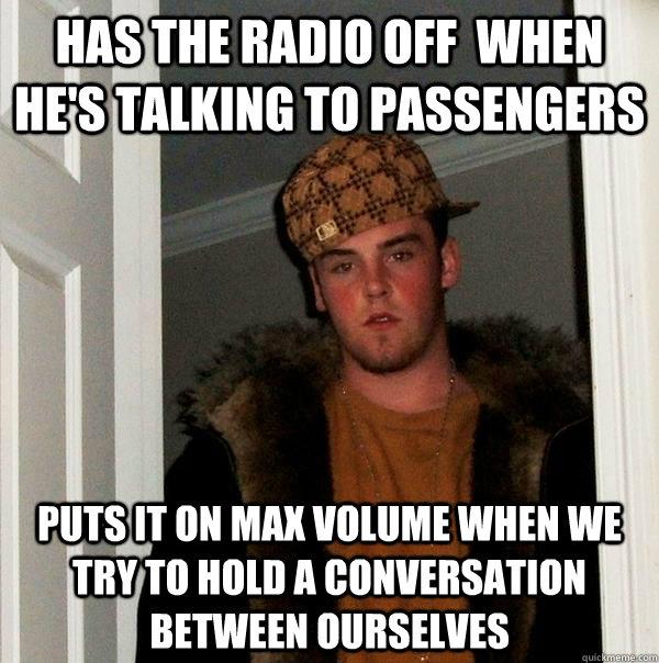 has the radio off  when he's talking to passengers puts it on max volume when we try to hold a conversation between ourselves  Scumbag Steve