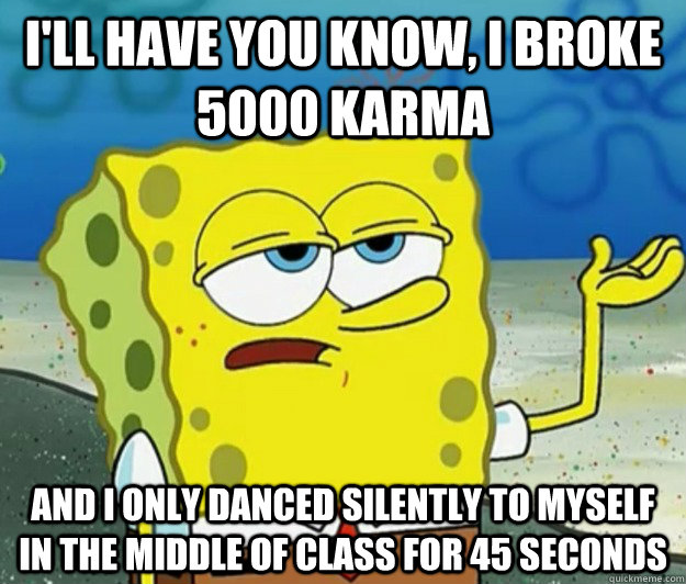 I'll have you know, I broke 5000 karma And I only danced silently to myself in the middle of class for 45 seconds  Tough Spongebob