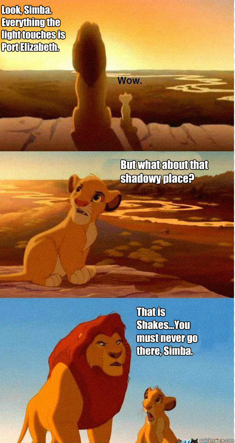 Look, Simba. Everything the light touches is Port Elizabeth. But what about that shadowy place? That is Shakes...You must never go there, Simba.  Mufasa and Simba