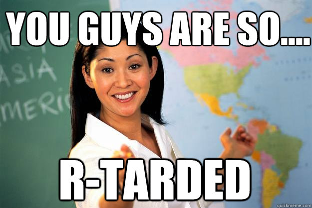 You guys are so.... R-Tarded - You guys are so.... R-Tarded  Unhelpful High School Teacher