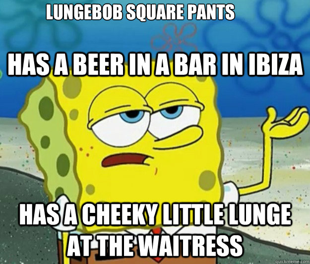 has a beer in a bar in ibiza has a cheeky little lunge at the waitress lungebob square pants
 - has a beer in a bar in ibiza has a cheeky little lunge at the waitress lungebob square pants
  Tough Spongebob