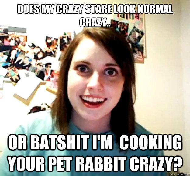 Does my crazy stare look normal crazy..  Or batshit I'm  cooking your pet rabbit crazy?  Overly Attached Girlfriend