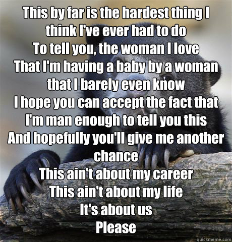 This by far is the hardest thing I think I've ever had to do
To tell you, the woman I love
That I'm having a baby by a woman that I barely even know
I hope you can accept the fact that I'm man enough to tell you this
And hopefully you'll give me another c  Confession Bear