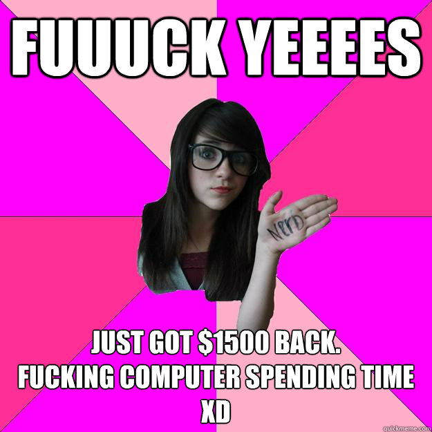 FUUUCK YEEEES JUST GOT $1500 BACK.
FUCKING COMPUTER SPENDING TIME XD  Idiot Nerd Girl