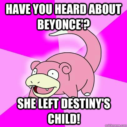 have you heard about Beyonce'? She left Destiny's child!  Slowpoke