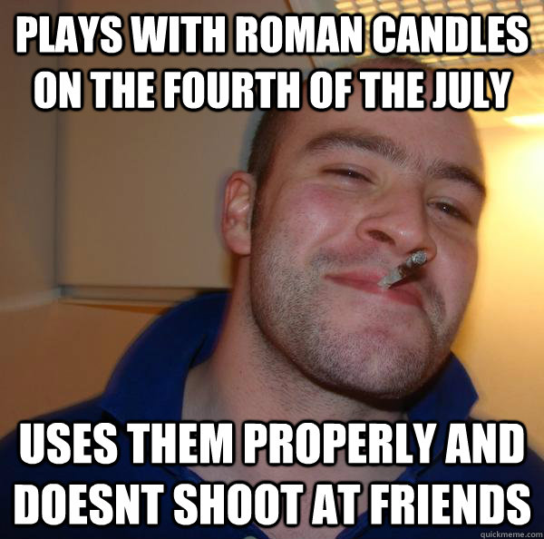 plays with roman candles on the fourth of the july uses them properly and doesnt shoot at friends  - plays with roman candles on the fourth of the july uses them properly and doesnt shoot at friends   Misc