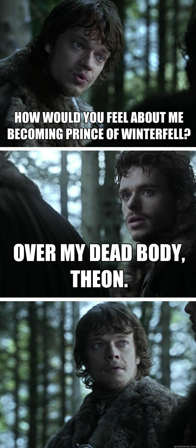 HOw would you feel about me becoming prince of winterfell? Over my dead body, Theon.  