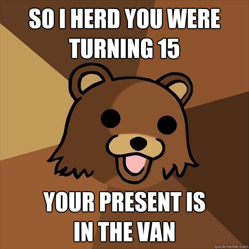 So I herd you were turning 15 your present is
in the van  Pedobear