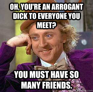 Oh, you're an arrogant dick to everyone you meet? You must have so many friends.  Condescending Wonka