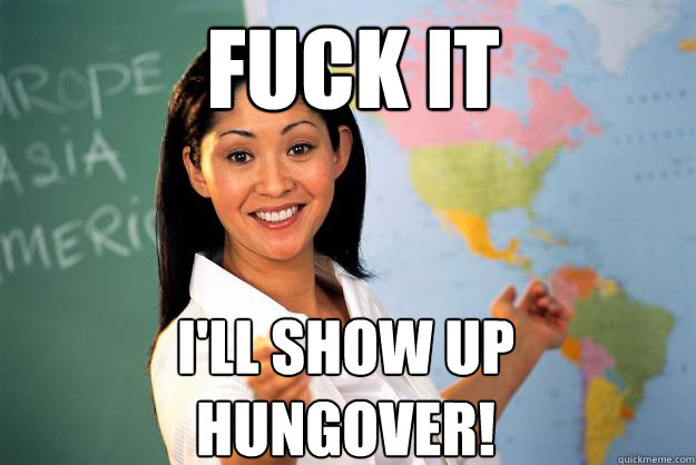 fuck it i'll show up hungover!  Unhelpful High School Teacher