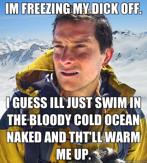 IM FREEZING MY DICK OFF. I GUESS ILL JUST SWIM IN THE BLOODY COLD OCEAN NAKED AND THT'LL WARM ME UP. - IM FREEZING MY DICK OFF. I GUESS ILL JUST SWIM IN THE BLOODY COLD OCEAN NAKED AND THT'LL WARM ME UP.  Bear Grylls