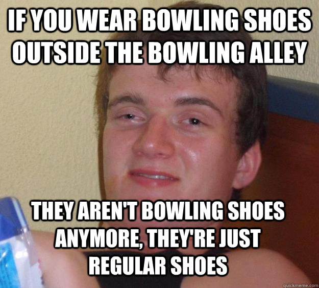 If you wear bowling shoes outside the bowling alley they aren't bowling shoes anymore, they're just regular shoes  10 Guy