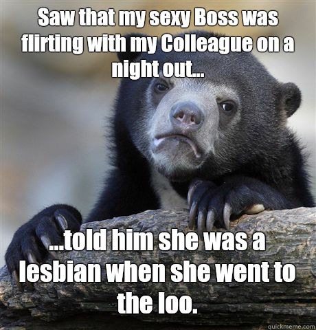 Saw that my sexy Boss was flirting with my Colleague on a night out... ...told him she was a lesbian when she went to the loo.   Confession Bear