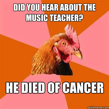 Did you hear about the music teacher? He died of cancer  Anti-Joke Chicken