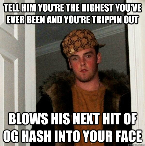 tell him you're the highest you've ever been and you're trippin out blows his next hit of og hash into your face  Scumbag Steve