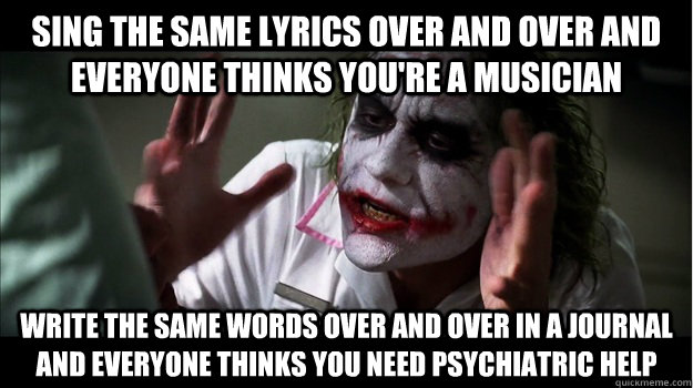 Sing the same lyrics over and over and everyone thinks you're a musician Write the same words over and over in a journal and everyone thinks you need psychiatric help  Joker Mind Loss