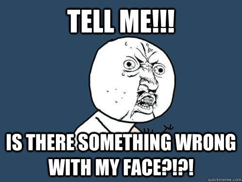 TELL ME!!! IS THERE SOMETHING WRONG WITH MY FACE?!?!  Y U No