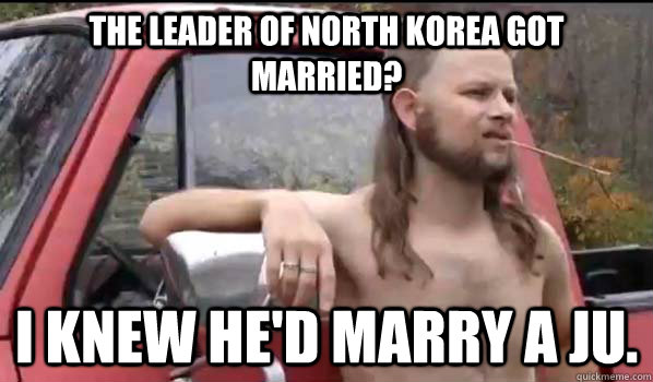 The leader of North Korea got married? I knew he'd marry a Ju.  Almost Politically Correct Redneck