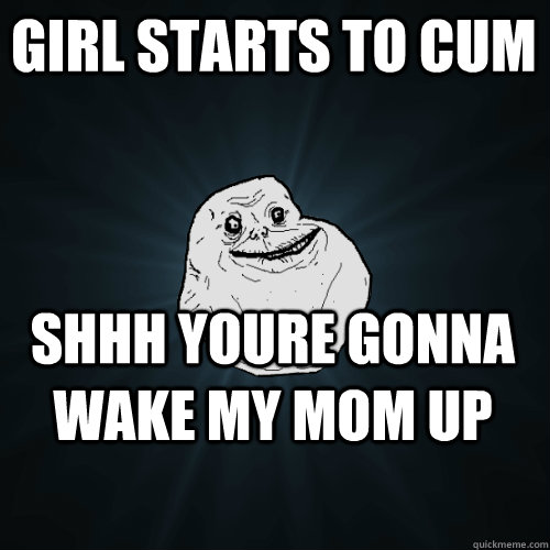 Girl starts to cum shhh youre gonna wake my mom up  Forever Alone