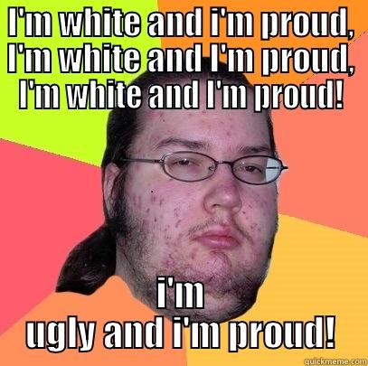 I'M WHITE AND I'M PROUD, I'M WHITE AND I'M PROUD, I'M WHITE AND I'M PROUD! I'M UGLY AND I'M PROUD! Butthurt Dweller