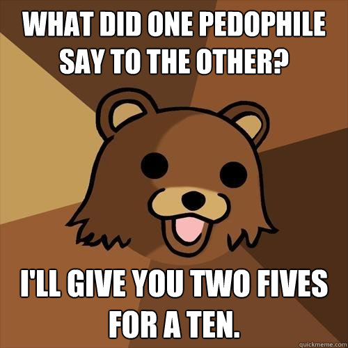 What did one pedophile say to the other?
  I'll give you two fives for a ten.
 - What did one pedophile say to the other?
  I'll give you two fives for a ten.
  Pedobear