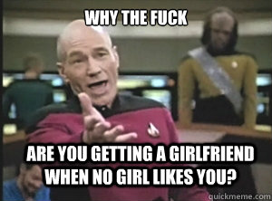 why the fuck are you getting a girlfriend when no girl likes you?  Annoyed Picard