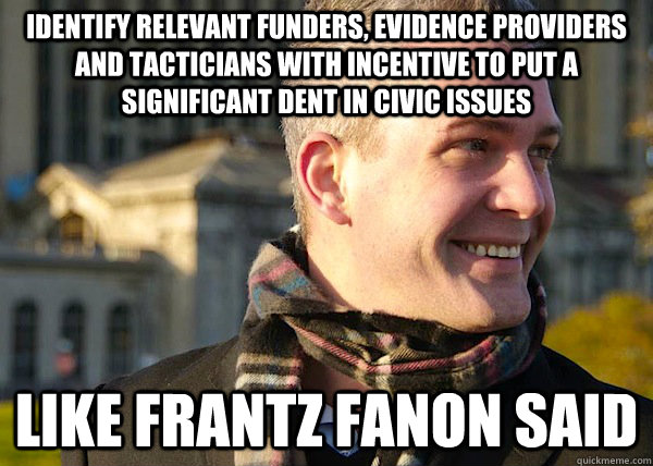 Identify relevant funders, evidence providers and tacticians with incentive to put a significant dent in civic issues Like Frantz Fanon Said  White Entrepreneurial Guy